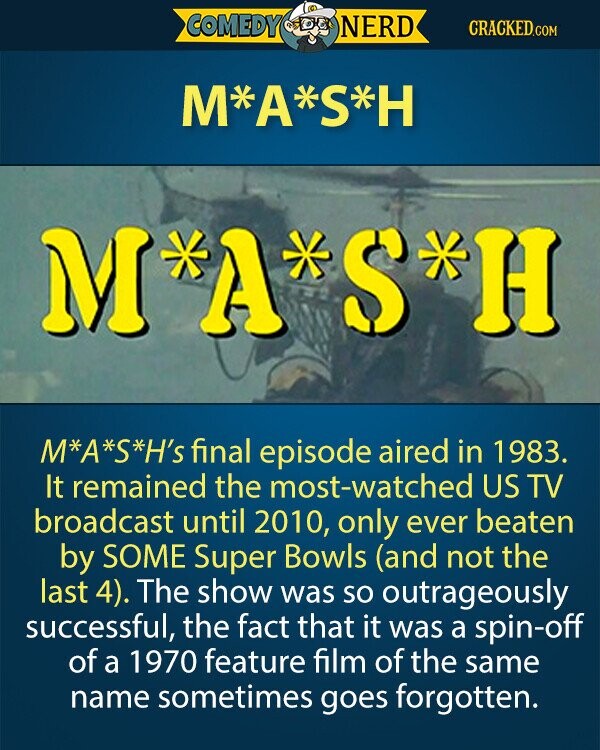 COMEDY NERD CRACKED.COM M*A*S*H M A S H H M*A*S*H's final episode aired in 1983. It remained the most-watched US TV broadcast until 2010, only ever beaten by SOME Super Bowls (and not the last 4). The show was so outrageously successful, the fact that it was a spin-off of a 1970 feature film of the same name sometimes goes forgotten.