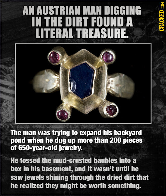 AN AUSTRIAN MAN DIGGING IN THE DIRT FOUND A LITERAL TREASURE. CRACKED.COM The man was trying to expand his backyard pond when he dug up more than 200 pieces of 650-year-old jewelry. Не tossed the mud-crusted baubles into a box in his basement, and it wasn't until he saw jewels shining through the dried dirt that he realized they might be worth something.