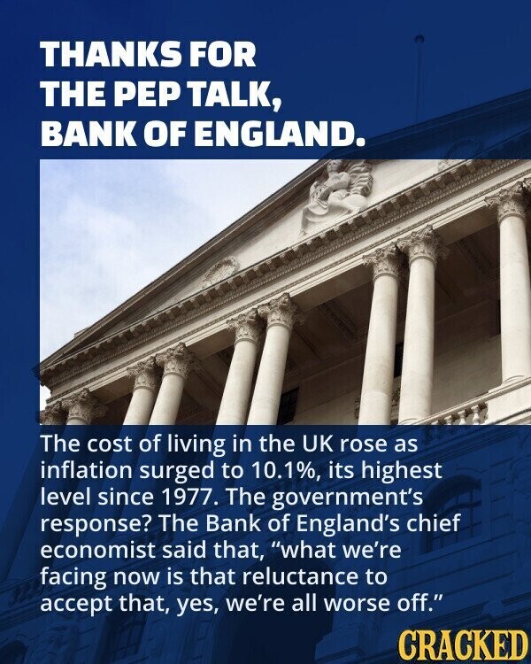 THANKS FOR THE PEP TALK, BANK OF ENGLAND. The cost of living in the UK rose as inflation surged to 10.1%, its highest level since 1977. The government's response? The Bank of England's chief economist said that, what we're facing now is that reluctance to accept that, yes, we're all worse off. CRACKED