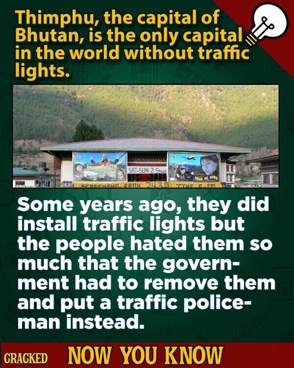 Thimphu, the capital of Bhutan, is the only capital in the world without traffic lights. DRUNAGE GOEM SAT-SUN-2 Shous DRUK GE GOEN CONM TIME г. P.M. Some years ago, they did install traffic lights but the people hated them so much that the govern- ment had to remove them and put a traffic police- man instead. CRACKED NOW YOU KNOW