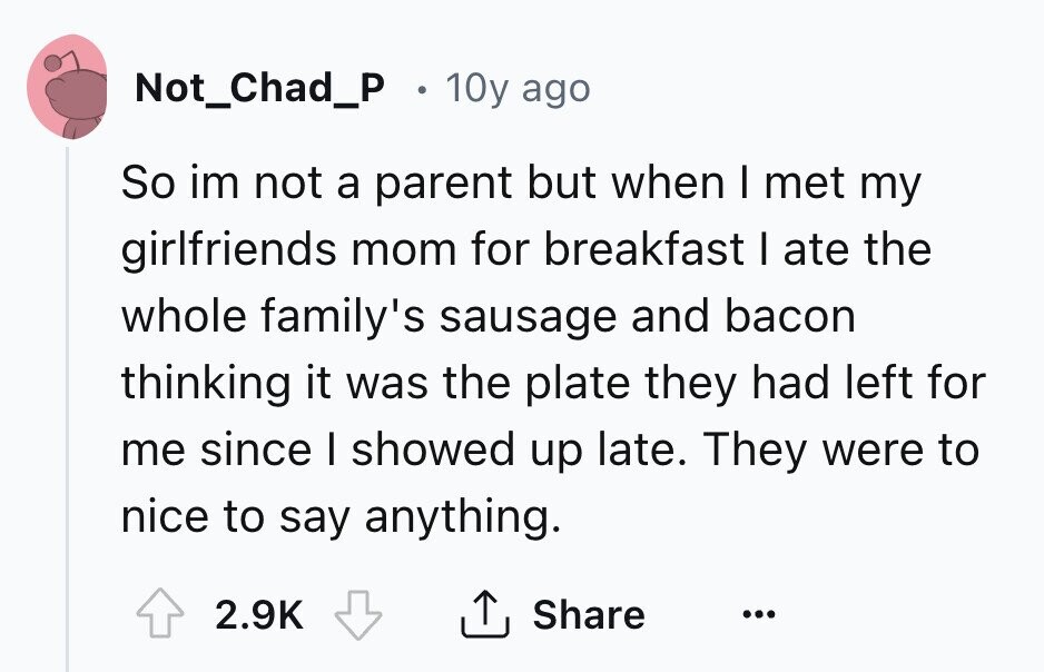 Not_Chad_P . 10y ago So im not a parent but when I met my girlfriends mom for breakfast I ate the whole family's sausage and bacon thinking it was the plate they had left for me since I showed up late. They were to nice to say anything. 2.9K Share ...