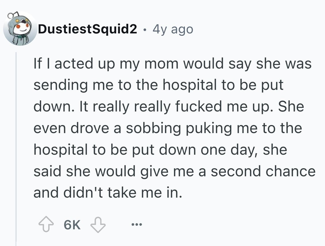 DustiestSquid2 . 4y ago If I acted up my mom would say she was sending me to the hospital to be put down. It really really fucked me up. She even drove a sobbing puking me to the hospital to be put down one day, she said she would give me a second chance and didn't take me in. 6K ...