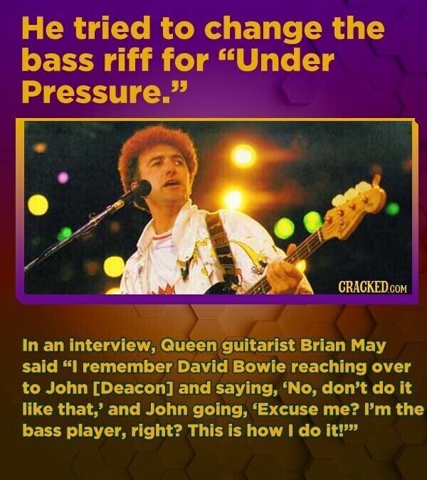 Не tried to change the bass riff for Under Pressure. CRACKED.COM In an interview, Queen guitarist Brian May said I remember David Bowie reaching over to John and saying, 'No, don't do it like that,' and John going, 'Excuse me? I'm the bass player, right? This is how I do it!