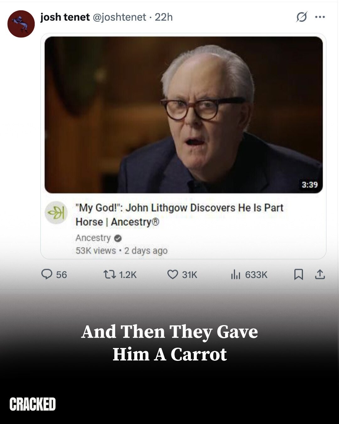 josh tenet @joshtenet . 22h S ... 3:39 My God!: John Lithgow Discovers Не Is Part Horse I Ancestry® Ancestry 53K views.2 days ago 56 1.2K 633K 31K And Then They Gave Him A Carrot CRACKED