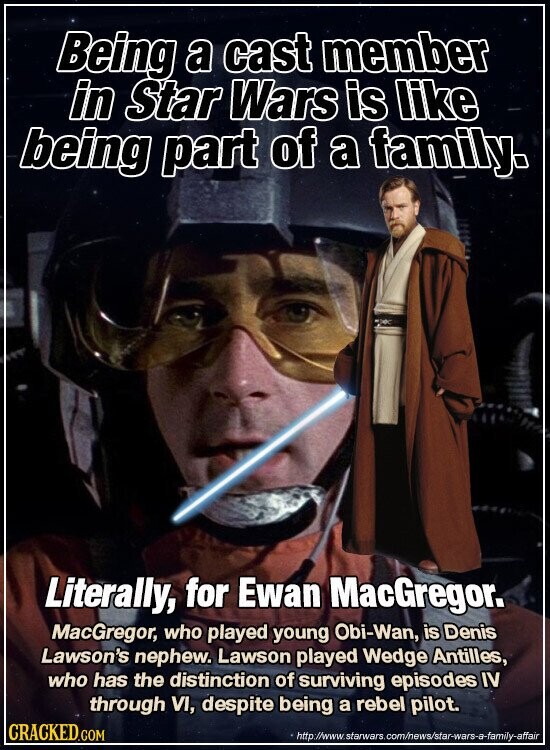 Being a cast member in Star Wars is like being part of a family. Literally, for Ewan MacGregor. MacGregor, who played young Obi-Wan, is Denis Lawson's nephew. Lawson played Wedge Antilles, who has the distinction of surviving episodes IV through VI, despite being a rebel pilot. CRACKED.COM http://www.starwars.com/news/star-wars-a-family-affair