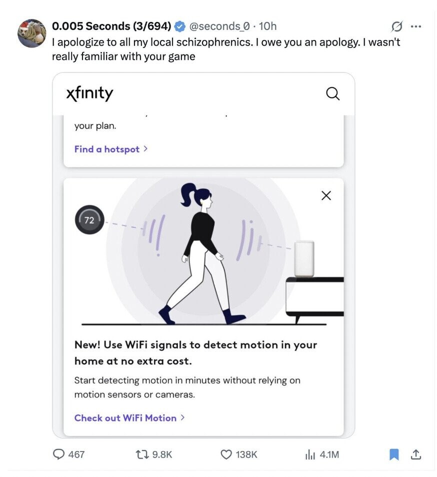 0.005 Seconds (3/694) @seconds_0 10h G ... I apologize to all my local schizophrenics. I owe you an apology. I wasn't really familiar with your game xfinity your plan. Find a hotspot> 72 New! Use WiFi signals to detect motion in your home at no extra cost. Start detecting motion in minutes without relying on motion sensors or cameras. Check out WiFi Motion > 467 9.8K 138K del 4.1M
