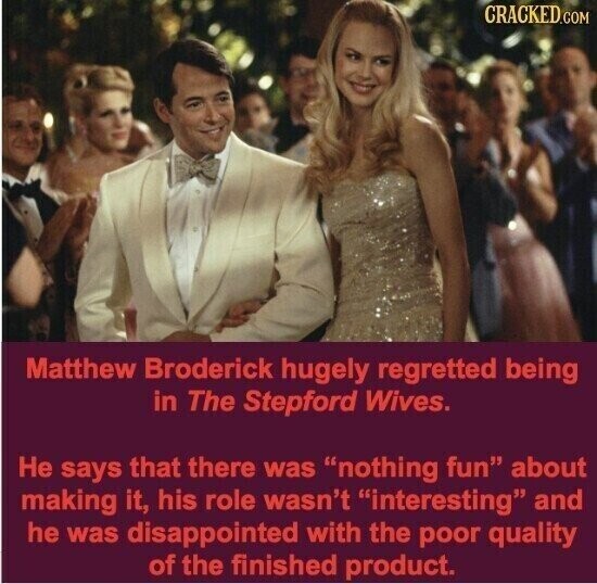 CRACKED.COM Matthew Broderick hugely regretted being in The Stepford Wives. Не says that there was nothing fun about making it, his role wasn't interesting and he was disappointed with the poor quality of the finished product.