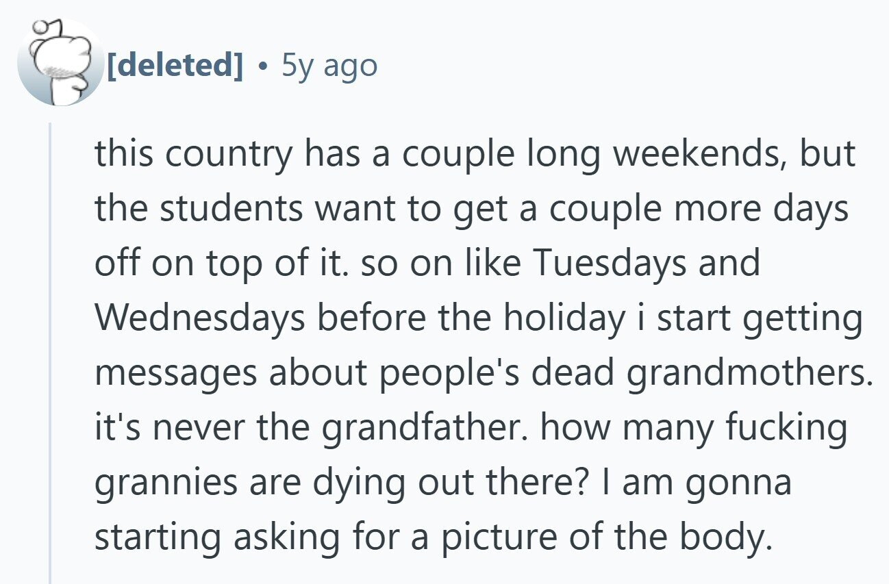  . 5y ago this country has a couple long weekends, but the students want to get a couple more days off on top of it. so on like Tuesdays and Wednesdays before the holiday i start getting messages about people's dead grandmothers. it's never the grandfather. how many fucking grannies are dying out there? I am gonna starting asking for a picture of the body. 