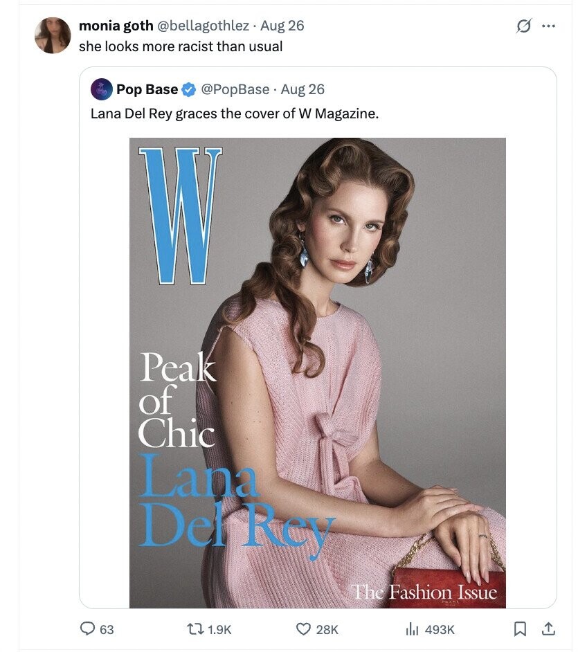 monia goth @bellagothlez . Aug 26 G ... she looks more racist than usual Pop Base @PopBase Aug 26 Lana Del Rey graces the cover of W Magazine. W Peak of Chic Lana Del Rey The Fashion Issue 63 1.9K 28K 493K 