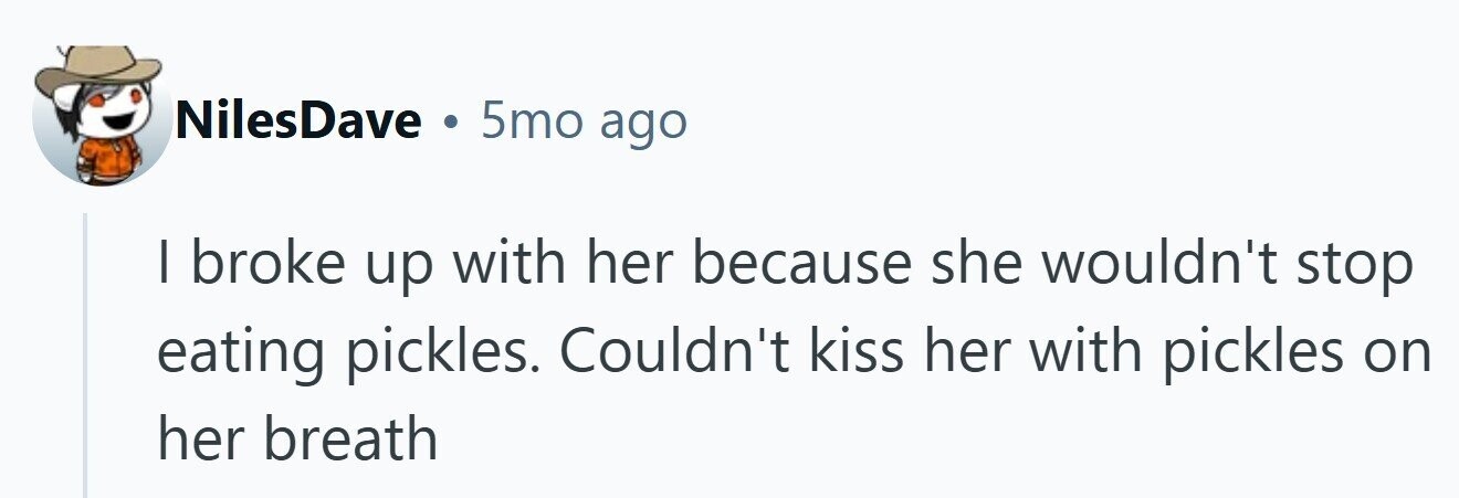 NilesDave . 5mo ago I broke up with her because she wouldn't stop eating pickles. Couldn't kiss her with pickles on her breath 