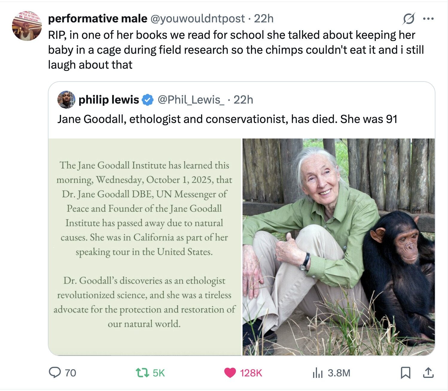 ATTLE AFTER ANDER SONO IN VISTAVISION ......... performative male @youwouldntpost 22h s ... RIP, in one of her books we read for school she talked about keeping her baby in a cage during field research so the chimps couldn't eat it and i still laugh about that @Phil_Lewis_ 22h philip lewis Jane Goodall, ethologist and conservationist, has died. She was 91 The Jane Goodall Institute has learned this morning, Wednesday, October 1, 2025, that Dr. Jane Goodall DBE, UN Messenger of Peace and Founder of the Jane Goodall Institute has passed away due to natural causes. She was in California as 