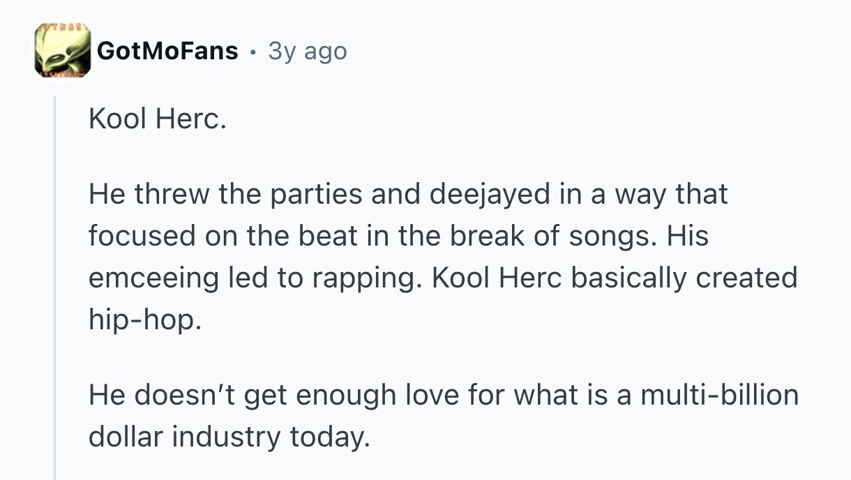over GotMoFans 3y ago Kool Herc. Не threw the parties and deejayed in a way that focused on the beat in the break of songs. His emceeing led to rapping. Kool Herc basically created hip-hop. Не doesn't get enough love for what is a multi-billion dollar industry today.