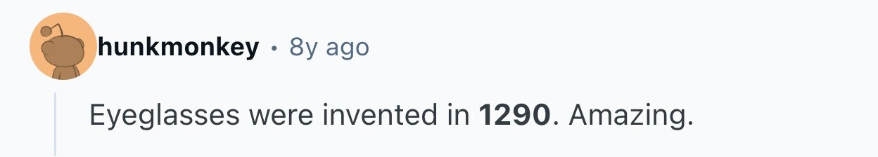 hunkmonkey 8y ago Eyeglasses were invented in 1290. Amazing. 