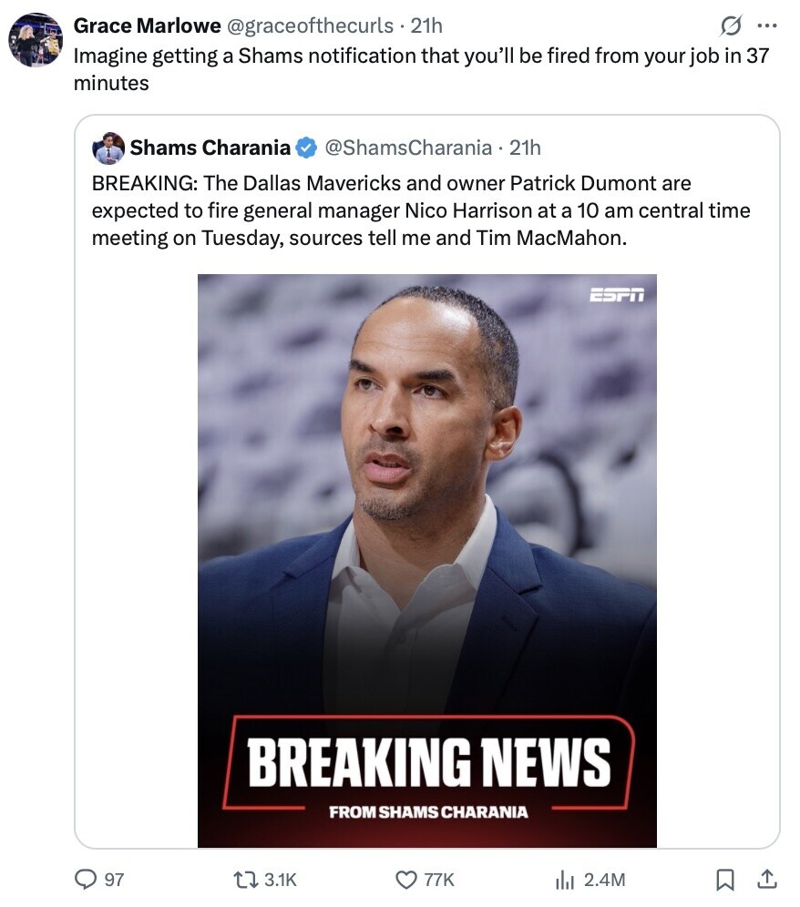 s ... Grace Marlowe @graceofthecurls - 21h Imagine getting a Shams notification that you'll be fired from your job in 37 minutes Shams Charania @ShamsCharania.2 21h BREAKING: The Dallas Mavericks and owner Patrick Dumont are expected to fire general manager Nico Harrison at a 10 am central time meeting on Tuesday, sources tell me and Tim MacMahon. ESPN BREAKING NEWS FROM SHAMS CHARANIA 97 3.1K 77K del 2.4M 
