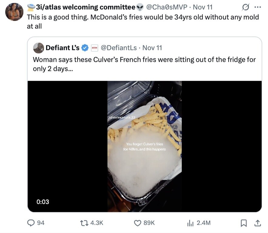 G ... 3i/atlas welcoming committee @Cha0sMVP Nov 11 This is a good thing. McDonald's fries would be 34yrs old without any mold at all Defiant L's RTM @DefiantLs Nov 11 Woman says these Culver's French fries were sitting out of the fridge for only 2 days... juliaalexandra.22 You forget Culver's fries for 48hrs_and this happens 0:03 94 4.3K 89K del 2.4M 