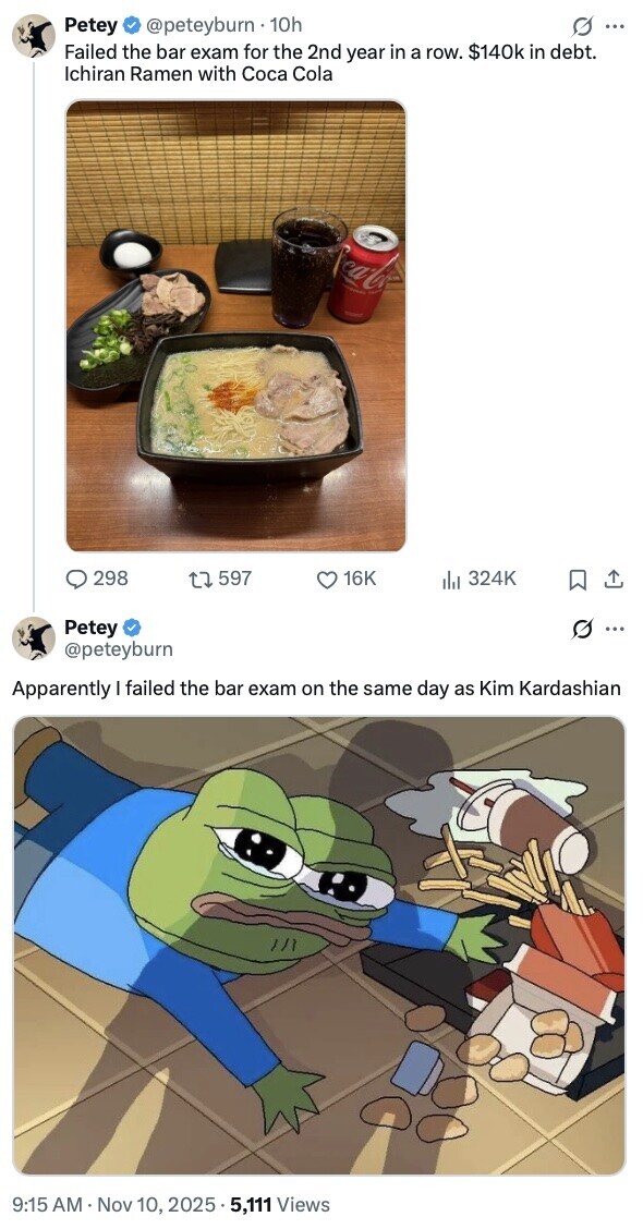 @peteyburn 10h s ... Petey Failed the bar exam for the 2nd year in a row. $140k in debt. Ichiran Ramen with Coca Cola Coca-Co - 298 597 16K del 324K Petey : @peteyburn Apparently I failed the bar exam on the same day as Kim Kardashian 9:15 AM Nov 10, 2025 5,111 Views 