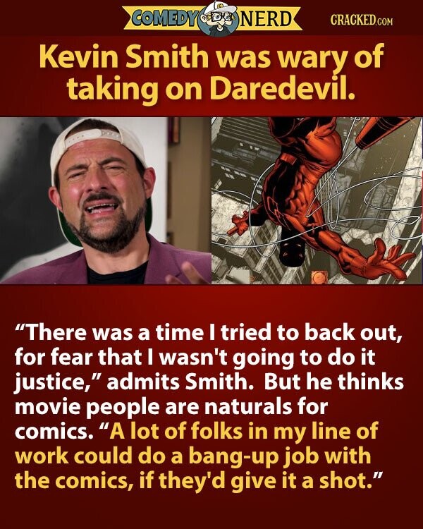 COMEDY NERD CRACKED.COM Kevin Smith was wary of taking on Daredevil. There was a time I tried to back out, for fear that I wasn't going to do it justice, admits Smith. But he thinks movie people are naturals for comics. A lot of folks in my line of work could do a bang-up job with the comics, if they'd give it a shot.