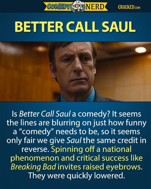 COMEDY NERD CRACKED.COM BETTER CALL SAUL Is Better Call Saul a comedy? It seems the lines are blurring on just how funny a comedy needs to be, so it seems only fair we give Saul the same credit in reverse. Spinning off a national phenomenon and critical success like Breaking Bad invites raised eyebrows. They were quickly lowered. 
