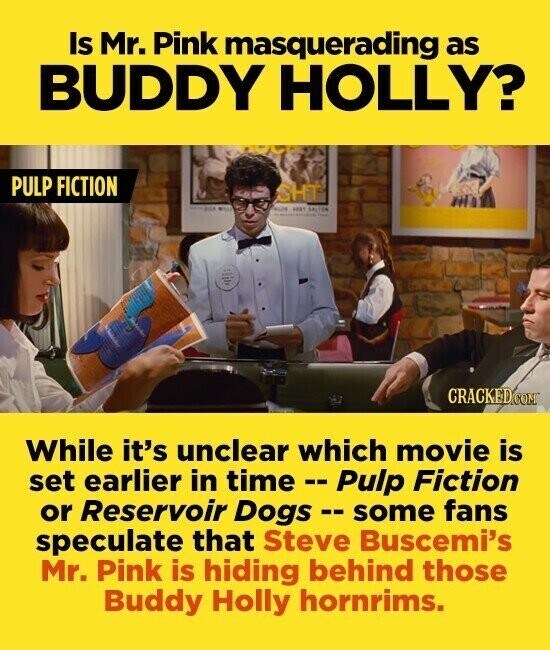 Is Mr. Pink masquerading as BUDDY HOLLY? PULP FICTION SHT - PICK WILL ABRT SALTAR CRACKED.COM While it's unclear which movie is set earlier in time e - Pulp Fiction or Reservoir Dogs - some fans speculate that Steve Buscemi's Mr. Pink is hiding behind those Buddy Holly hornrims.