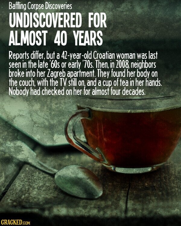 Baffling Corpse Discoveries UNDISCOVERED FOR ALMOST 40 YEARS Reports differ, but a 42-year-old Croatian woman was last seen in the late '60s or early '70s. Then, in 2008, neighbors broke into her Zagreb apartment. They found her body on the couch, with the TV still ОП, and a cup of tea in her hands. Nobody had checked on her for almost four decades. CRACKED.COM