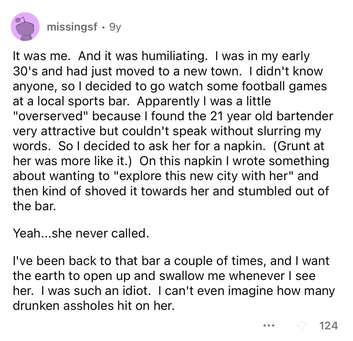 missingsf 9y It was me. And it was humiliating. I was in my early 30's and had just moved to a new town. I didn't know anyone, so I decided to go watch some football games at a local sports bar. Apparently I was a little overserved because I found the 21 year old bartender very attractive but couldn't speak without slurring my words. So I decided to ask her for a napkin. (Grunt at her was more like it.) On this napkin I wrote something about wanting to explore this new city with her and then kind of shoved