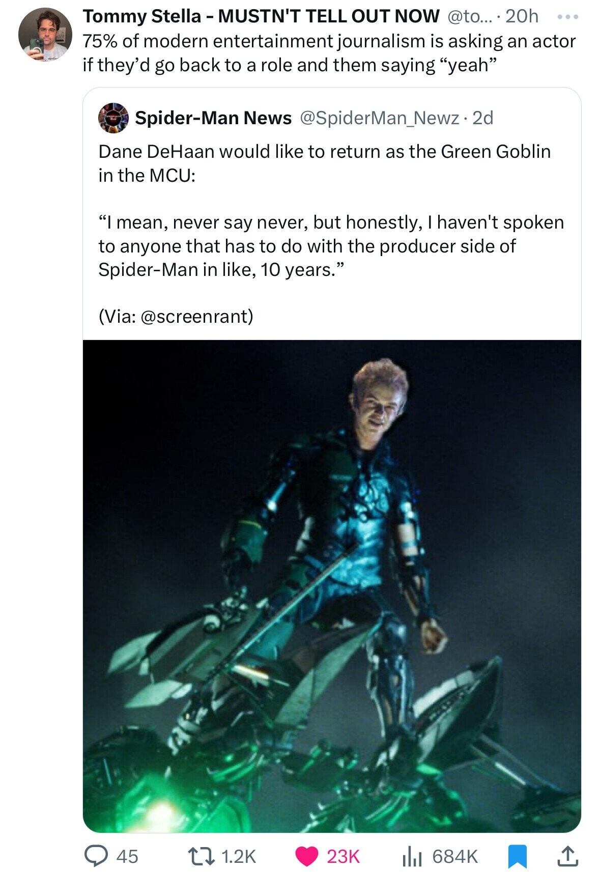Tommy Stella - MUSTN'T TELL OUT NOW @to... . 2 20h ... 75% of modern entertainment journalism is asking an actor if they'd go back to a role and them saying yeah Spider-Man News @SpiderMan_Newz-2 2d Dane DeHaan would like to return as the Green Goblin in the MCU: I mean, never say never, but honestly, haven't spoken to anyone that has to do with the producer side of Spider-Man in like, 10 years. (Via: @screenrant) 45 1.2K 23K 684K 