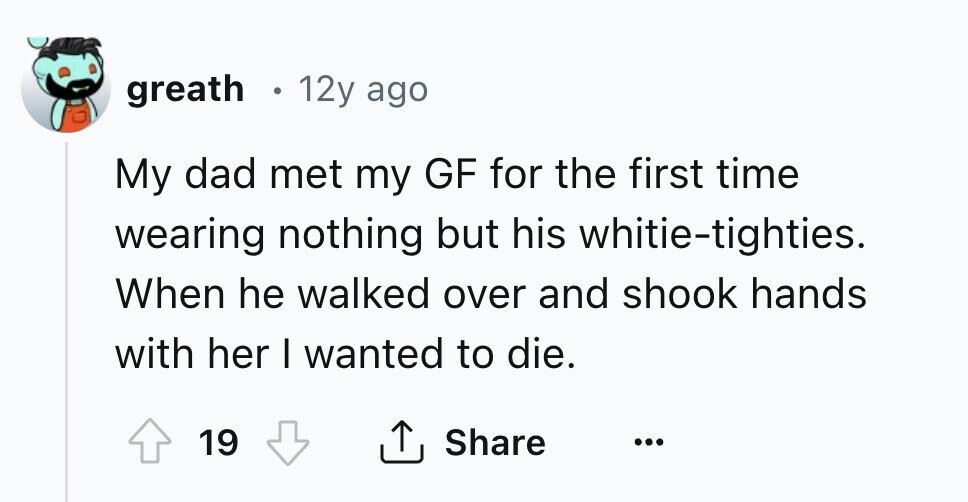 greath 12y ago My dad met my GF for the first time wearing nothing but his whitie-tighties. When he walked over and shook hands with her I wanted to die. 19 Share ...