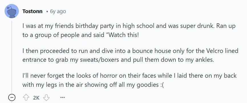 Tostonn 6y ago | was at my friends birthday party in high school and was super drunk. Ran up to a group of people and said Watch this! | then proceeded to run and dive into a bounce house only for the Velcro lined entrance to grab my sweats/boxers and pull them down to my ankles. I'll never forget the looks of horror on their faces while | laid there on my back with my legs in the air showing off all my goodies 2K ...