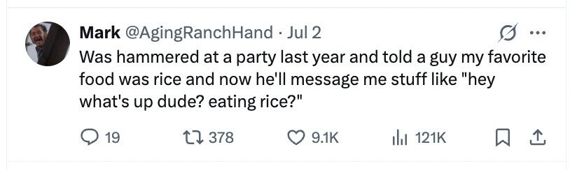 Mark @AgingRanchHandJ Jul 2 ... Was hammered at a party last year and told a guy my favorite food was rice and now he'll message me stuff like hey what's up dude? eating rice? 19 378 9.1K 121K
