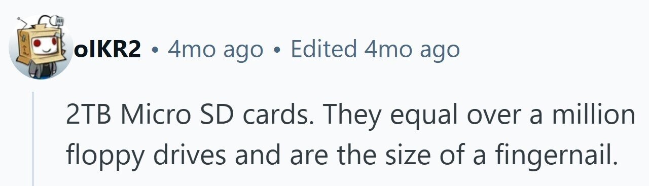 olKR2 4mo ago . Edited 4mo ago 2TB Micro SD cards. They equal over a million floppy drives and are the size of a fingernail.