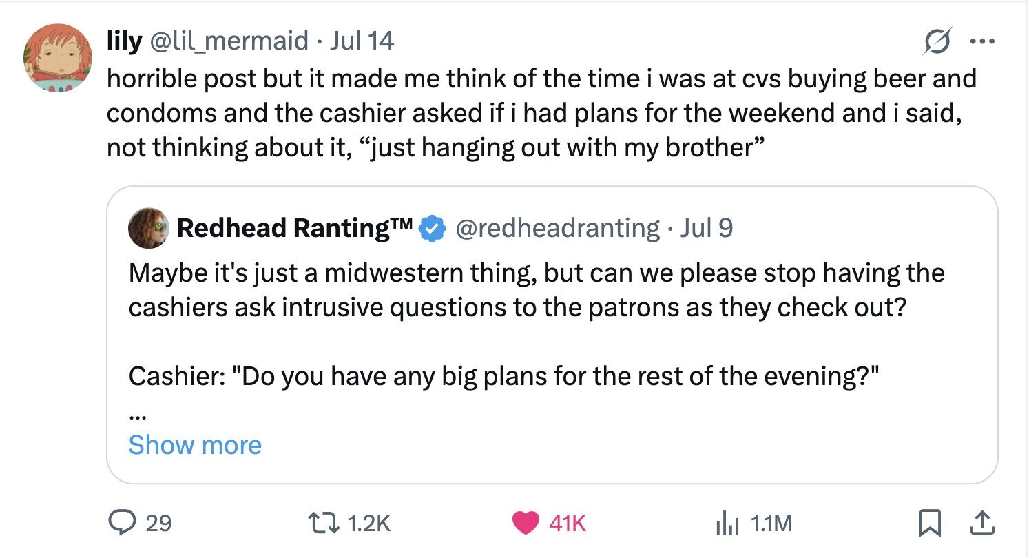 lily @lil_mermaid Jul 14 ... horrible post but it made me think of the time i was at CVS buying beer and condoms and the cashier asked if i had plans for the weekend and i said, not thinking about it, just hanging out with my brother Redhead RantingTM @redheadranting Jul 9 Maybe it's just a midwestern thing, but can we please stop having the cashiers ask intrusive questions to the patrons as they check out? Cashier: Do you have any big plans for the rest of the evening? ... Show more 29 1.2K 41K del 1.1M