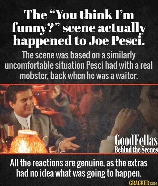 The You think I'm funny? scene actually happened to Joe Pesci. The scene was based on a similarly uncomfortable situation Pesci had with a real mobster, back when he was a waiter. GoodFellas Behind the Scenes All the reactions are genuine, as the extras had no idea what was going to happen. CRACKED.COM