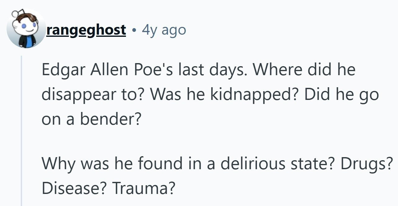 rangeghost . 4y ago Edgar Allen Poe's last days. Where did he disappear to? Was he kidnapped? Did he go on a bender? Why was he found in a delirious state? Drugs? Disease? Trauma?