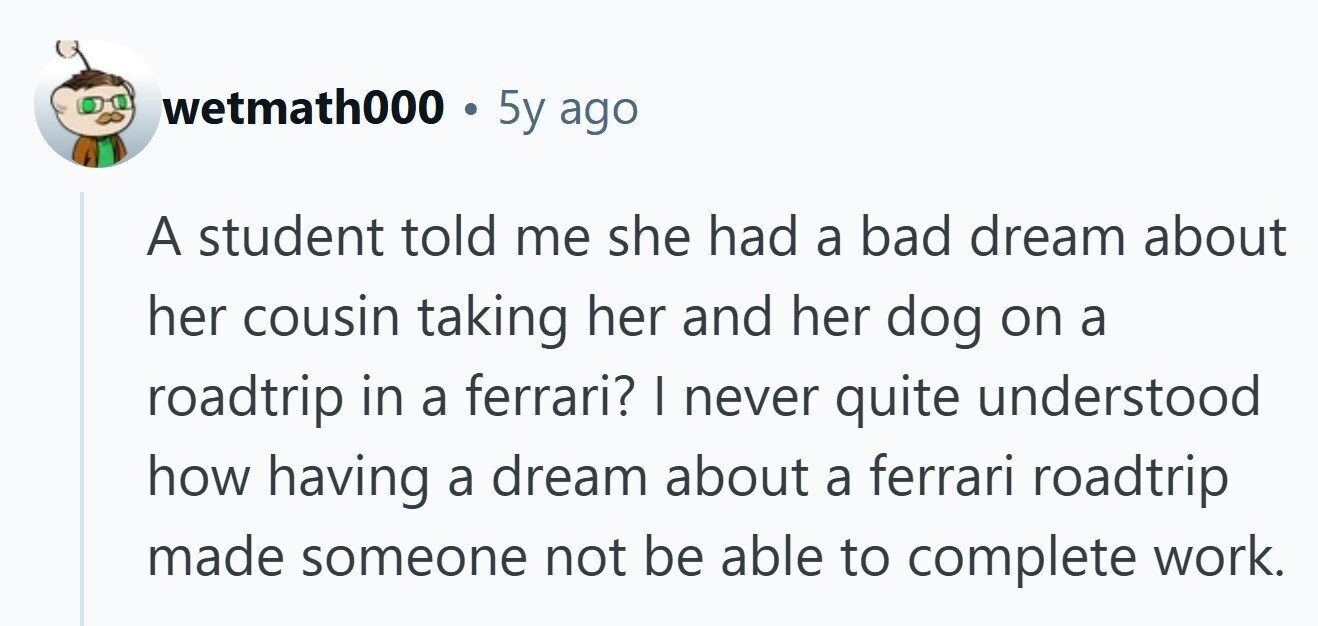 wetmath000 5y ago A student told me she had a bad dream about her cousin taking her and her dog on a roadtrip in a ferrari? I never quite understood how having a dream about a ferrari roadtrip made someone not be able to complete work. 