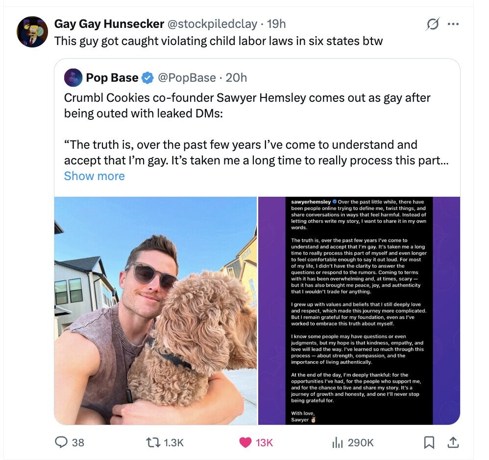 Gay Gay Hunsecker @stockpiledclay 19h s ... This guy got caught violating child labor laws in six states btw Pop Base @PopBase.20h Crumbl Cookies co-founder Sawyer Hemsley comes out as gay after being outed with leaked DMs: The truth is, over the past few years I've come to understand and accept that I'm gay. It's taken me a long time to really process this part... Show more sawyerhemsley © Over the past little while, there have been people online trying to define me, twist things, and share conversations in ways that feel harmful. Instead of letting others write my story, 