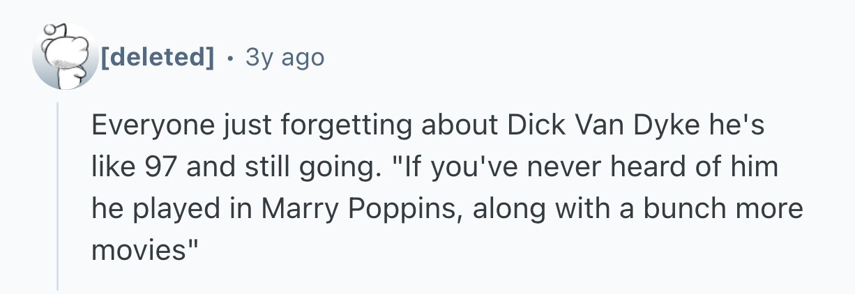 . 3y ago Everyone just forgetting about Dick Van Dyke he's like 97 and still going. If you've never heard of him he played in Marry Poppins, along with a bunch more movies