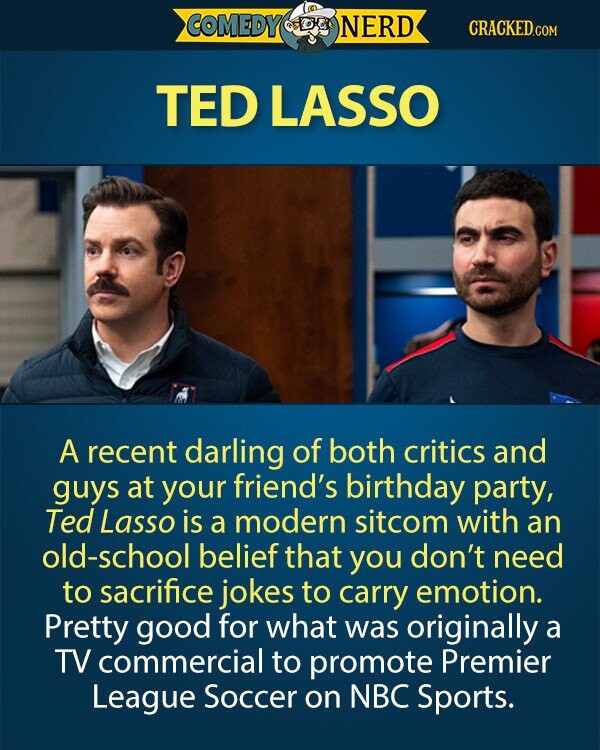 COMEDY NERD CRACKED.COM TED LASSO A recent darling of both critics and guys at your friend's birthday party, Ted Lasso is a modern sitcom with an old-school belief that you don't need to sacrifice jokes to carry emotion. Pretty good for what was originally a TV commercial to promote Premier League Soccer on NBC Sports.