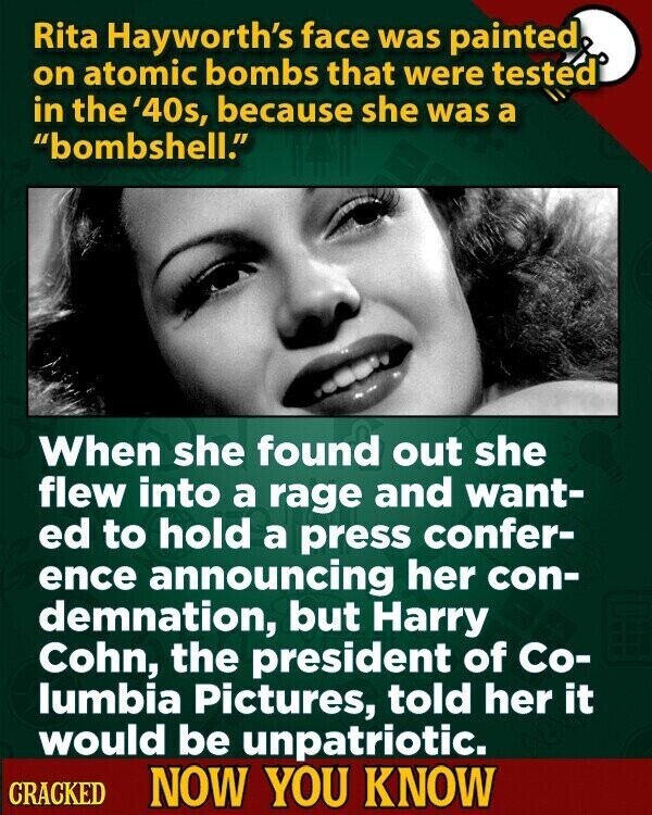 Rita Hayworth's face was painted on atomic bombs that were tested in the '40s, because she was a bombshell. When she found out she flew into a rage and want- ed to hold a press confer- ence announcing her con- demnation, but Harry Cohn, the president of Co- lumbia Pictures, told her it would be unpatriotic. CRACKED NOW YOU KNOW