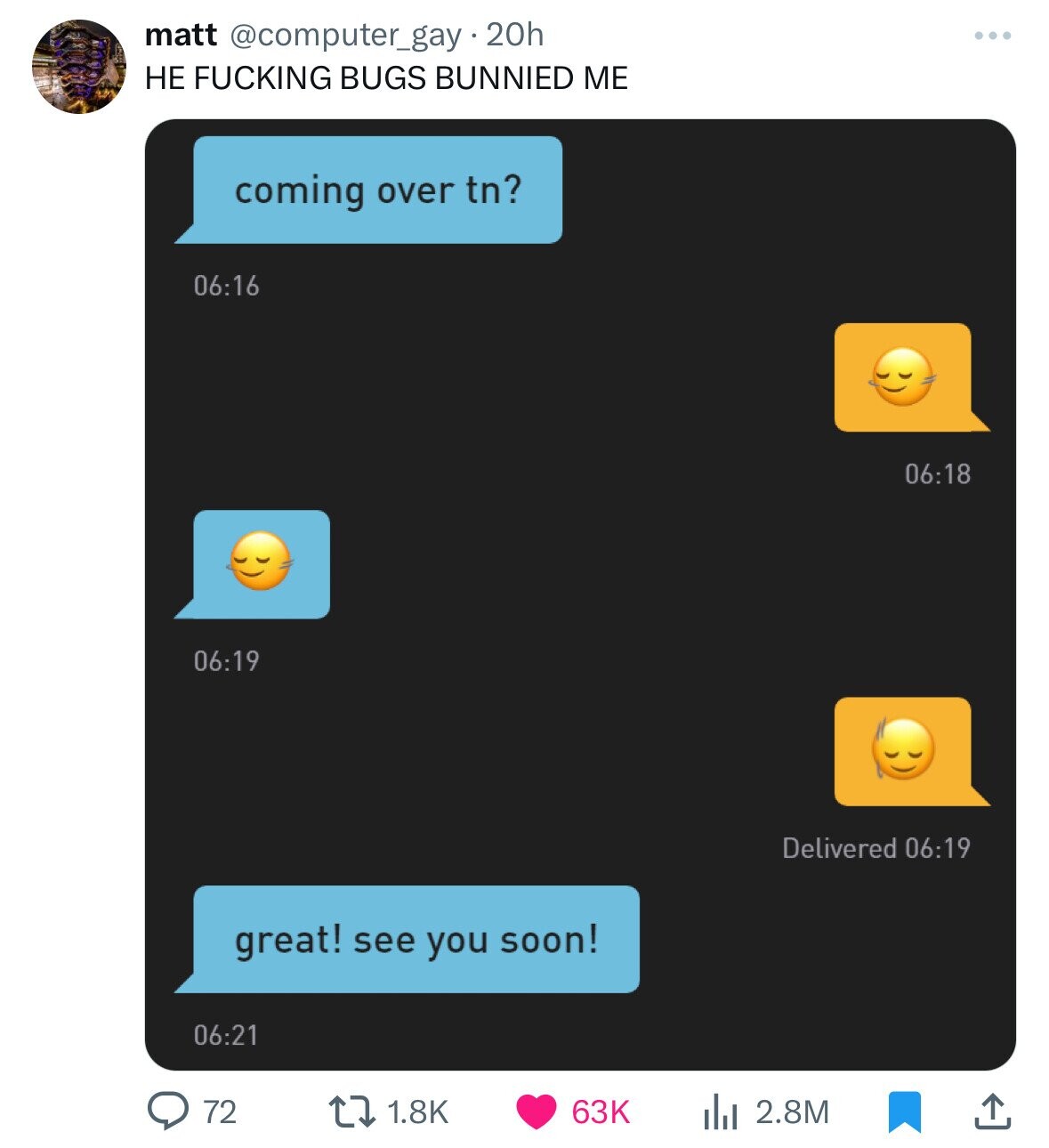 matt @computer_gay.20h НЕ FUCKING BUGS BUNNIED ME coming over tn? 06:16 06:18 06:19 Delivered 06:19 great! see you soon! 06:21 72 1.8K 63K 2.8M 