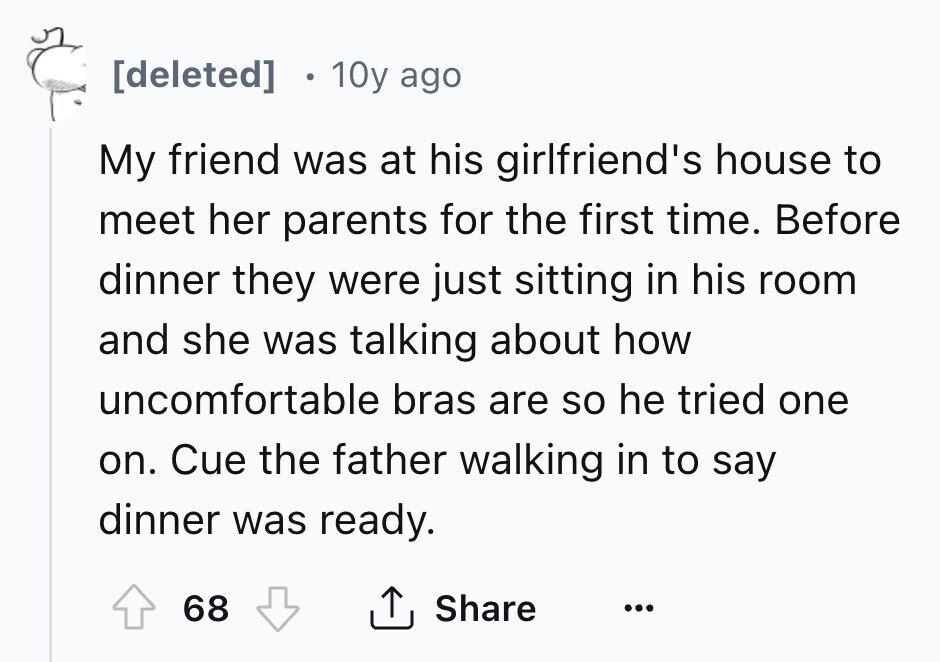 10y ago My friend was at his girlfriend's house to meet her parents for the first time. Before dinner they were just sitting in his room and she was talking about how uncomfortable bras are so he tried one on. Cue the father walking in to say dinner was ready. 68 Share ...