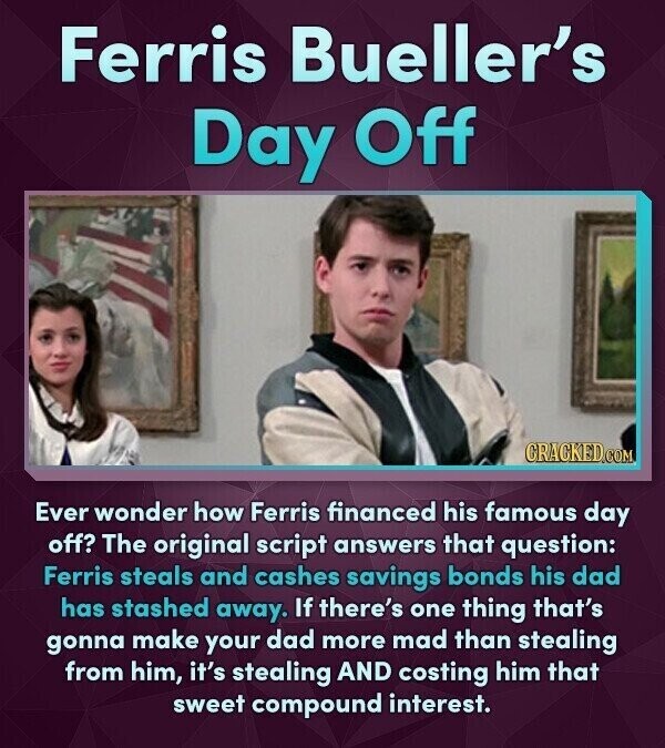 Ferris Bueller's Day Off CRACKED.COM Ever wonder how Ferris financed his famous day off? The original script answers that question: Ferris steals and cashes savings bonds his dad has stashed away. If there's one thing that's gonna make your dad more mad than stealing from him, it's stealing AND costing him that sweet compound interest.