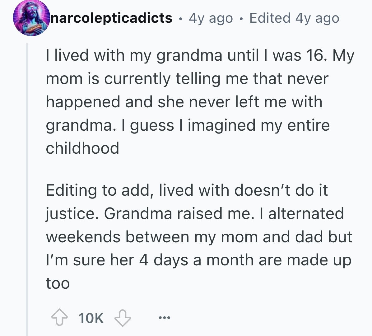 narcolepticadicts 4y ago Edited 4y ago I lived with my grandma until I was 16. My mom is currently telling me that never happened and she never left me with grandma. I guess I imagined my entire childhood Editing to add, lived with doesn't do it justice. Grandma raised me. I alternated weekends between my mom and dad but I'm sure her 4 days a month are made up too 10K ...