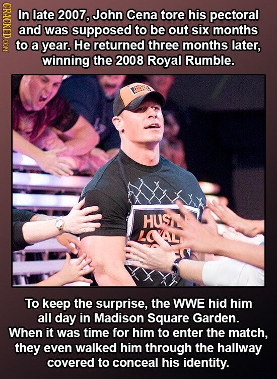 CRACKED COM In late 2007, John Cena tore his pectoral and was supposed to be out six months to a year. Не returned three months later, winning the 2008 Royal Rumble. HUS LOVAL To keep the surprise, the WWE hid him all day in Madison Square Garden. When it was time for him to enter the match, they even walked him through the hallway covered to conceal his identity.