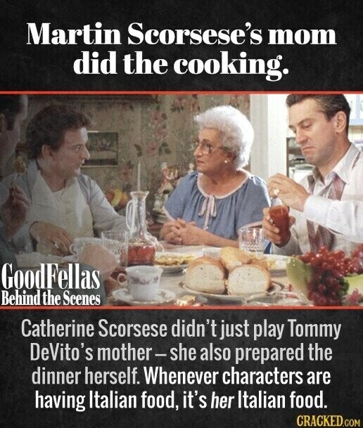Martin Scorsese's mom did the cooking. GoodFellas Behind the Scenes Catherine Scorsese didn't just play Tommy DeVito's mother-she also prepared the dinner herself. Whenever characters are having Italian food, it's her Italian food. CRACKED.COM