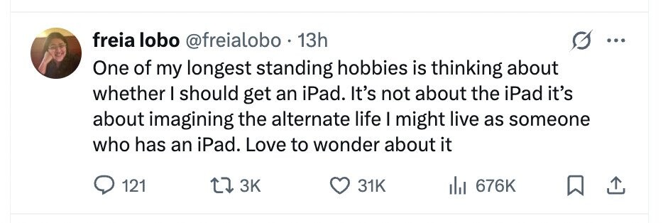 freia lobo @freialobo 13h ... One of my longest standing hobbies is thinking about whether I should get an iPad. It's not about the iPad it's about imagining the alternate life I might live as someone who has an iPad. Love to wonder about it 121 3K 31K 676K