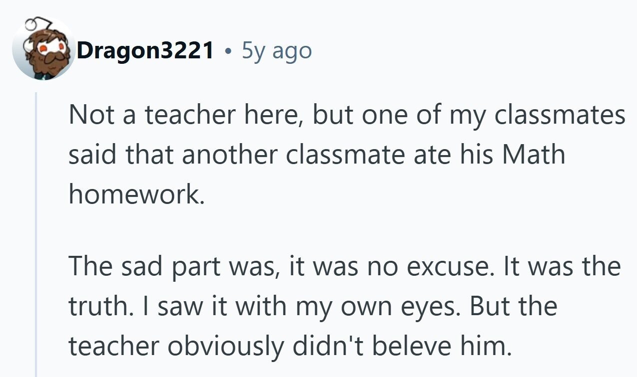 Dragon3221 5y ago Not a teacher here, but one of my classmates said that another classmate ate his Math homework. The sad part was, it was no excuse. It was the truth. | saw it with my own eyes. But the teacher obviously didn't beleve him. 