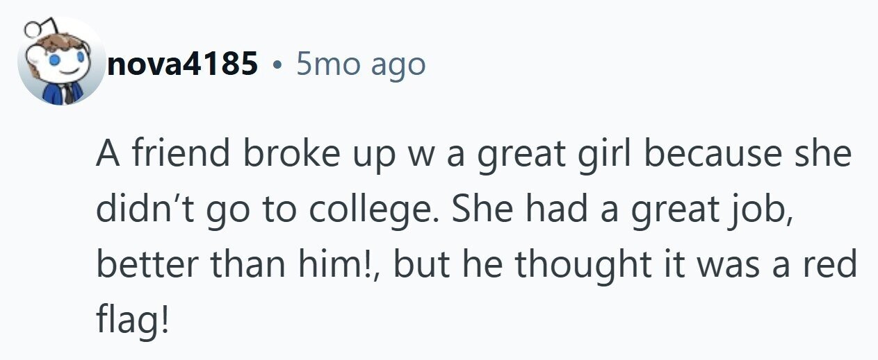 nova4185 . 5mo ago A friend broke up W a great girl because she didn't go to college. She had a great job, better than him!, but he thought it was a red flag! 