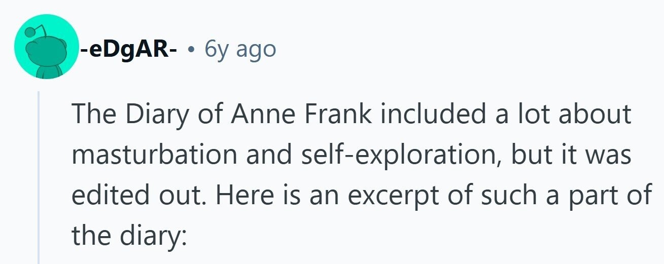 -eDgAR- . 6y ago The Diary of Anne Frank included a lot about masturbation and self-exploration, but it was edited out. Here is an excerpt of such a part of the diary: 