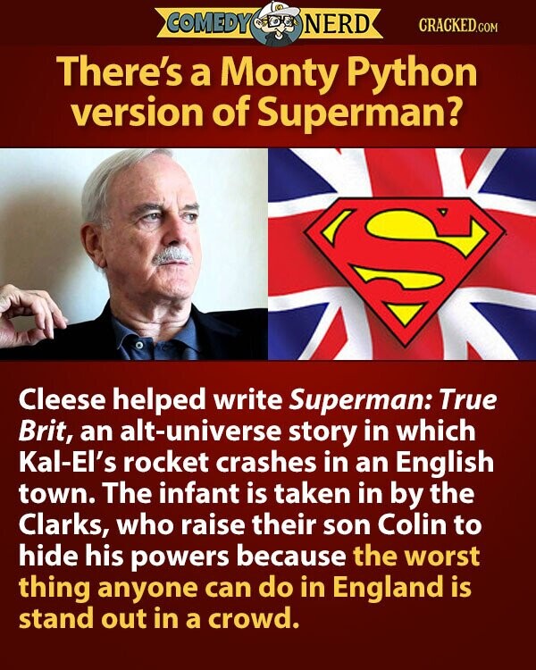 COMEDY NERD CRACKED.COM There's a Monty Python version of Superman? S Cleese helped write Superman: True Brit, an alt-universe story in which Kal-El's rocket crashes in an English town. The infant is taken in by the Clarks, who raise their son Colin to hide his powers because the worst thing anyone can do in England is stand out in a crowd.