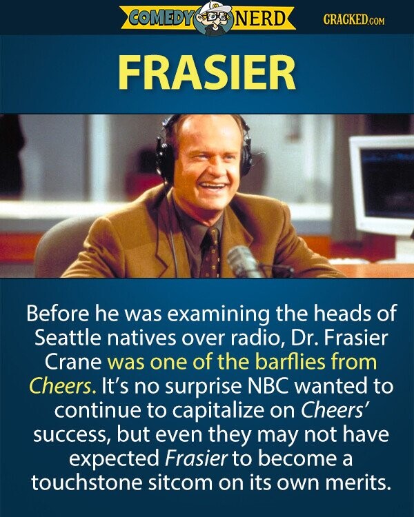 COMEDY NERD CRACKED.COM FRASIER Before he was examining the heads of Seattle natives over radio, Dr. Frasier Crane was one of the barflies from Cheers. It's no surprise NBC wanted to continue to capitalize on Cheers' success, but even they may not have expected Frasier to become a touchstone sitcom on its own merits. 